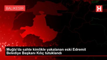 Muğla da sahte kimlikle yakalanan eski Edremit Belediye Başkanı Kılıç tutuklandı